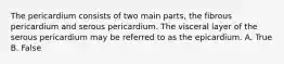 The pericardium consists of two main parts, the fibrous pericardium and serous pericardium. The visceral layer of the serous pericardium may be referred to as the epicardium. A. True B. False