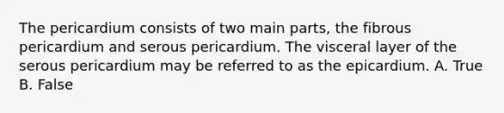 The pericardium consists of two main parts, the fibrous pericardium and serous pericardium. The visceral layer of the serous pericardium may be referred to as the epicardium. A. True B. False