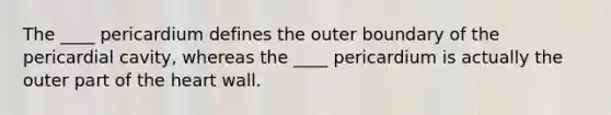 The ____ pericardium defines the outer boundary of the pericardial cavity, whereas the ____ pericardium is actually the outer part of the heart wall.