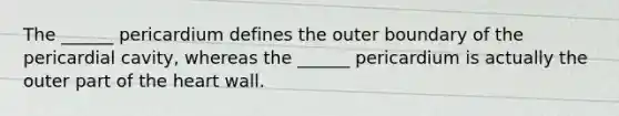 The ______ pericardium defines the outer boundary of the pericardial cavity, whereas the ______ pericardium is actually the outer part of the heart wall.