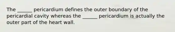 The ______ pericardium defines the outer boundary of the pericardial cavity whereas the ______ pericardium is actually the outer part of the heart wall.