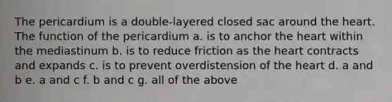 The pericardium is a double-layered closed sac around <a href='https://www.questionai.com/knowledge/kya8ocqc6o-the-heart' class='anchor-knowledge'>the heart</a>. The function of the pericardium a. is to anchor the heart within the mediastinum b. is to reduce friction as the heart contracts and expands c. is to prevent overdistension of the heart d. a and b e. a and c f. b and c g. all of the above