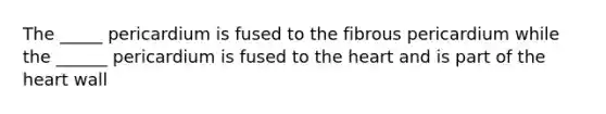 The _____ pericardium is fused to the fibrous pericardium while the ______ pericardium is fused to the heart and is part of the heart wall