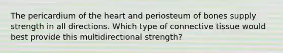 The pericardium of the heart and periosteum of bones supply strength in all directions. Which type of connective tissue would best provide this multidirectional strength?