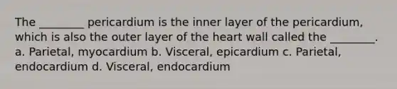 The ________ pericardium is the inner layer of the pericardium, which is also the outer layer of <a href='https://www.questionai.com/knowledge/kya8ocqc6o-the-heart' class='anchor-knowledge'>the heart</a> wall called the ________. a. Parietal, myocardium b. Visceral, epicardium c. Parietal, endocardium d. Visceral, endocardium