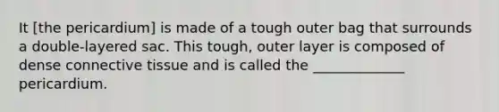 It [the pericardium] is made of a tough outer bag that surrounds a double-layered sac. This tough, outer layer is composed of dense <a href='https://www.questionai.com/knowledge/kYDr0DHyc8-connective-tissue' class='anchor-knowledge'>connective tissue</a> and is called the _____________ pericardium.