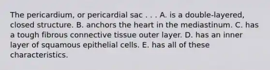 The pericardium, or pericardial sac . . . A. is a double-layered, closed structure. B. anchors the heart in the mediastinum. C. has a tough fibrous connective tissue outer layer. D. has an inner layer of squamous epithelial cells. E. has all of these characteristics.