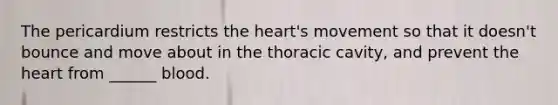 The pericardium restricts the heart's movement so that it doesn't bounce and move about in the thoracic cavity, and prevent the heart from ______ blood.