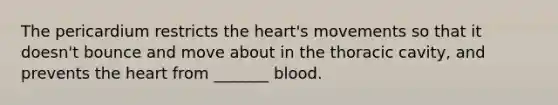 The pericardium restricts the heart's movements so that it doesn't bounce and move about in the thoracic cavity, and prevents the heart from _______ blood.