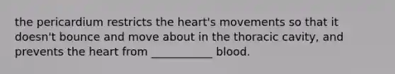 the pericardium restricts the heart's movements so that it doesn't bounce and move about in the thoracic cavity, and prevents the heart from ___________ blood.