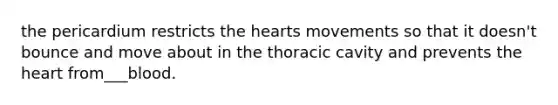 the pericardium restricts the hearts movements so that it doesn't bounce and move about in the thoracic cavity and prevents the heart from___blood.