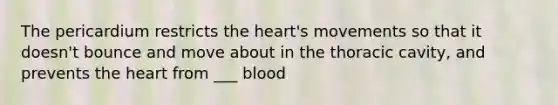 The pericardium restricts the heart's movements so that it doesn't bounce and move about in the thoracic cavity, and prevents the heart from ___ blood