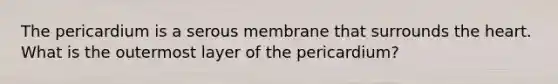 The pericardium is a serous membrane that surrounds the heart. What is the outermost layer of the pericardium?