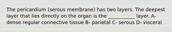 The pericardium (serous membrane) has two layers. The deepest layer that lies directly on the organ is the ___________ layer. A- dense regular connective tissue B- parietal C- serous D- visceral