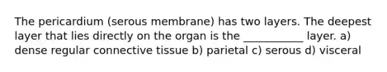 The pericardium (serous membrane) has two layers. The deepest layer that lies directly on the organ is the ___________ layer. a) dense regular connective tissue b) parietal c) serous d) visceral