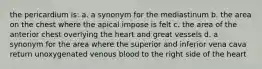 the pericardium is: a. a synonym for the mediastinum b. the area on the chest where the apical impose is felt c. the area of the anterior chest overlying the heart and great vessels d. a synonym for the area where the superior and inferior vena cava return unoxygenated venous blood to the right side of the heart