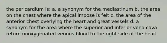 the pericardium is: a. a synonym for the mediastinum b. the area on the chest where the apical impose is felt c. the area of the anterior chest overlying the heart and great vessels d. a synonym for the area where the superior and inferior vena cava return unoxygenated venous blood to the right side of the heart