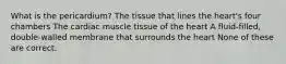 What is the pericardium? The tissue that lines the heart's four chambers The cardiac muscle tissue of the heart A fluid-filled, double-walled membrane that surrounds the heart None of these are correct.