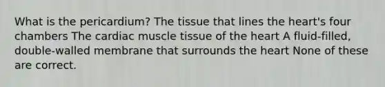 What is the pericardium? The tissue that lines the heart's four chambers The cardiac muscle tissue of the heart A fluid-filled, double-walled membrane that surrounds the heart None of these are correct.