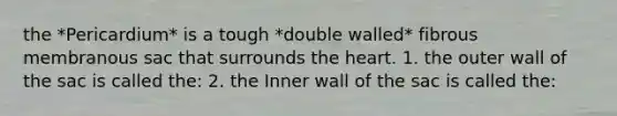 the *Pericardium* is a tough *double walled* fibrous membranous sac that surrounds the heart. 1. the outer wall of the sac is called the: 2. the Inner wall of the sac is called the: