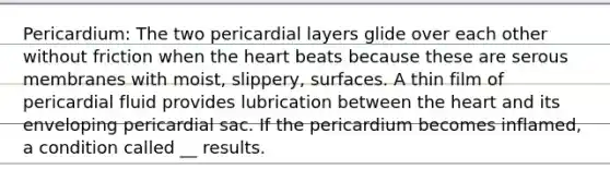 Pericardium: The two pericardial layers glide over each other without friction when the heart beats because these are serous membranes with moist, slippery, surfaces. A thin film of pericardial fluid provides lubrication between the heart and its enveloping pericardial sac. If the pericardium becomes inflamed, a condition called __ results.