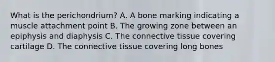 What is the perichondrium? A. A bone marking indicating a muscle attachment point B. The growing zone between an epiphysis and diaphysis C. The connective tissue covering cartilage D. The connective tissue covering long bones