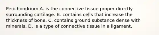 Perichondrium A. is the connective tissue proper directly surrounding cartilage. B. contains cells that increase the thickness of bone. C. contains ground substance dense with minerals. D. is a type of connective tissue in a ligament.