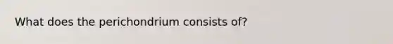 What does the perichondrium consists of?