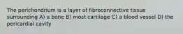 The perichondrium is a layer of fibroconnective tissue surrounding A) a bone B) most cartilage C) a blood vessel D) the pericardial cavity