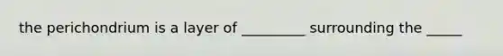 the perichondrium is a layer of _________ surrounding the _____