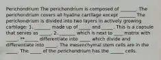 Perichondrium The perichondrium is composed of _______. The perichondrium covers all hyaline cartilage except _______ The perichondrium is divided into two layers in actively growing cartilage: 1. _______ made up of _____ and _____. This is a capsule that serves as _____. 2. _______ which is next to ____ matrix with _____. **______ differentiate into _____ which divide and differentiate into _____. The mesenchymal stem cells are in the _____. The _____ of the perichondrium has the ______ cells.