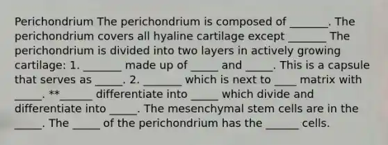 Perichondrium The perichondrium is composed of _______. The perichondrium covers all hyaline cartilage except _______ The perichondrium is divided into two layers in actively growing cartilage: 1. _______ made up of _____ and _____. This is a capsule that serves as _____. 2. _______ which is next to ____ matrix with _____. **______ differentiate into _____ which divide and differentiate into _____. The mesenchymal stem cells are in the _____. The _____ of the perichondrium has the ______ cells.