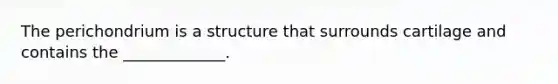 The perichondrium is a structure that surrounds cartilage and contains the _____________.