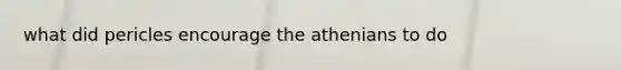 what did pericles encourage the athenians to do