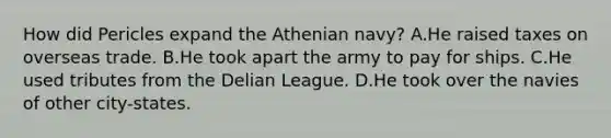 How did Pericles expand the Athenian navy? A.He raised taxes on overseas trade. B.He took apart the army to pay for ships. C.He used tributes from the Delian League. D.He took over the navies of other city-states.