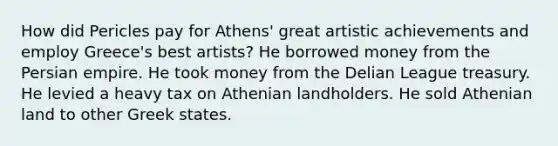 How did Pericles pay for Athens' great artistic achievements and employ Greece's best artists? He borrowed money from the Persian empire. He took money from the Delian League treasury. He levied a heavy tax on Athenian landholders. He sold Athenian land to other Greek states.