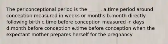 The periconceptional period is the _____. a.time period around conception measured in weeks or months b.month directly following birth c.time before conception measured in days d.month before conception e.time before conception when the expectant mother prepares herself for the pregnancy