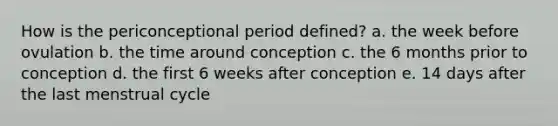 How is the periconceptional period defined? a. the week before ovulation b. the time around conception c. the 6 months prior to conception d. the first 6 weeks after conception e. 14 days after the last menstrual cycle