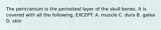 The pericranium is the periosteal layer of the skull bones. It is covered with all the following, EXCEPT: A. muscle C. dura B. galea D. skin