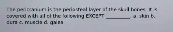 The pericranium is the periosteal layer of the skull bones. It is covered with all of the following EXCEPT __________. a. skin b. dura c. muscle d. galea