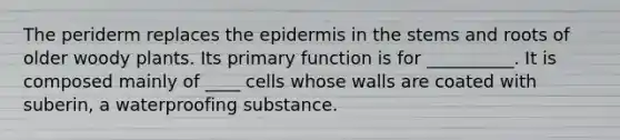 The periderm replaces the epidermis in the stems and roots of older woody plants. Its primary function is for __________. It is composed mainly of ____ cells whose walls are coated with suberin, a waterproofing substance.