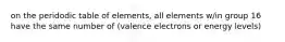 on the peridodic table of elements, all elements w/in group 16 have the same number of (valence electrons or energy levels)