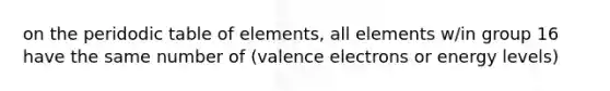 on the peridodic table of elements, all elements w/in group 16 have the same number of (valence electrons or energy levels)