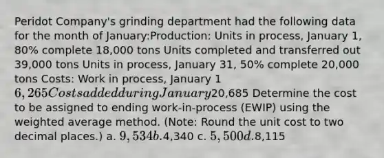 Peridot Company's grinding department had the following data for the month of January:Production: Units in process, January 1, 80% complete 18,000 tons Units completed and transferred out 39,000 tons Units in process, January 31, 50% complete 20,000 tons Costs: Work in process, January 1 6,265 Costs added during January20,685 Determine the cost to be assigned to ending work-in-process (EWIP) using the weighted average method. (Note: Round the unit cost to two decimal places.) a. 9,534 b.4,340 c. 5,500 d.8,115