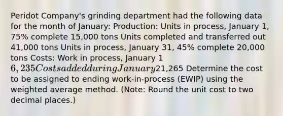 Peridot Company's grinding department had the following data for the month of January: Production: Units in process, January 1, 75% complete 15,000 tons Units completed and transferred out 41,000 tons Units in process, January 31, 45% complete 20,000 tons Costs: Work in process, January 1 6,235 Costs added during January21,265 Determine the cost to be assigned to ending work-in-process (EWIP) using the weighted average method. (Note: Round the unit cost to two decimal places.)