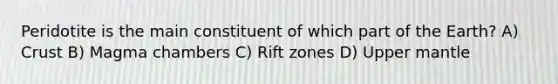 Peridotite is the main constituent of which part of the Earth? A) Crust B) Magma chambers C) Rift zones D) Upper mantle