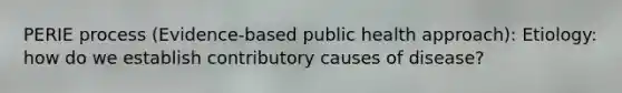 PERIE process (Evidence-based public health approach): Etiology: how do we establish contributory causes of disease?