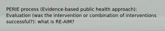 PERIE process (Evidence-based public health approach): Evaluation (was the intervention or combination of interventions successful?): what is RE-AIM?