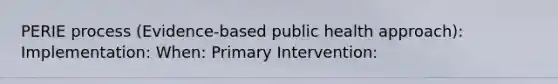 PERIE process (Evidence-based public health approach): Implementation: When: Primary Intervention: