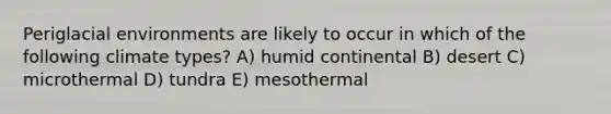 Periglacial environments are likely to occur in which of the following climate types? A) humid continental B) desert C) microthermal D) tundra E) mesothermal